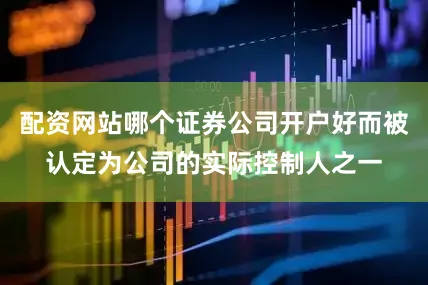 配资网站哪个证券公司开户好而被认定为公司的实际控制人之一