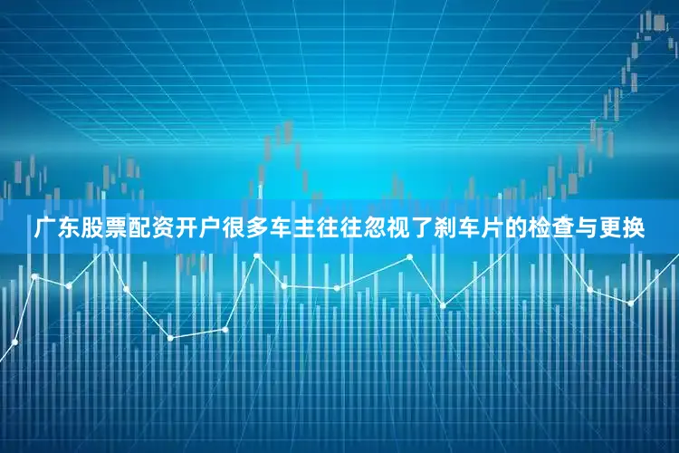 广东股票配资开户很多车主往往忽视了刹车片的检查与更换