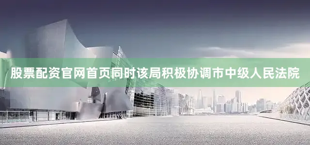 股票配资官网首页同时该局积极协调市中级人民法院