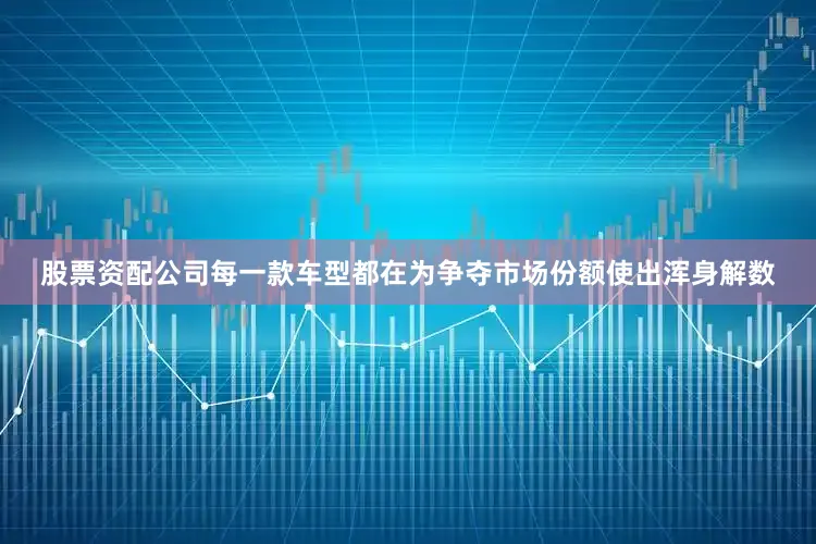 股票资配公司每一款车型都在为争夺市场份额使出浑身解数