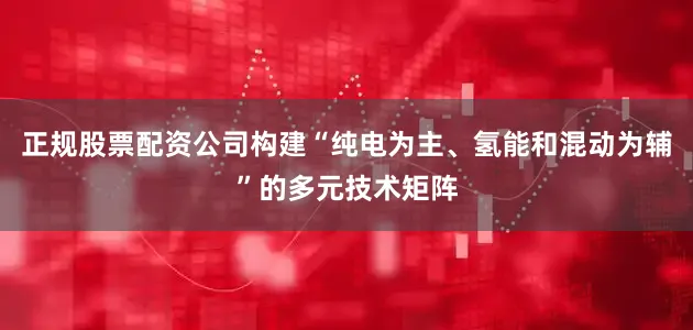 正规股票配资公司构建“纯电为主、氢能和混动为辅”的多元技术矩阵