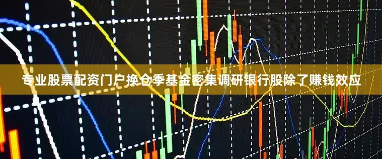 专业股票配资门户换仓季基金密集调研银行股除了赚钱效应