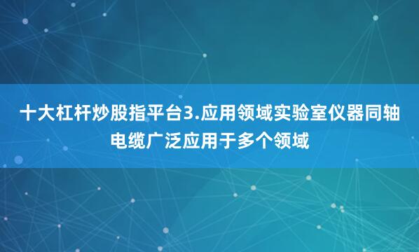 十大杠杆炒股指平台3.应用领域实验室仪器同轴电缆广泛应用于多个领域