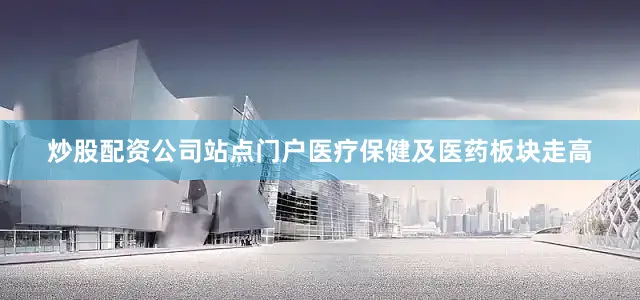 炒股配资公司站点门户医疗保健及医药板块走高