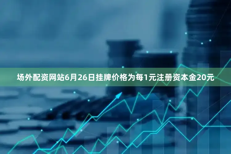场外配资网站6月26日挂牌价格为每1元注册资本金20元